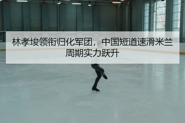 林孝埈领衔归化军团，中国短道速滑米兰周期实力跃升